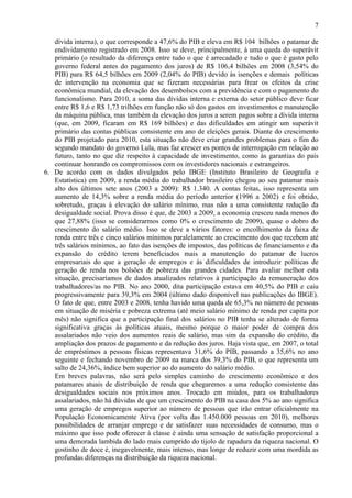 7
dívida interna), o que corresponde a 47,6% do PIB e eleva em R$ 104 bilhões o patamar de
endividamento registrado em 2008. Isso se deve, principalmente, à uma queda do superávit
primário (o resultado da diferença entre tudo o que é arrecadado e tudo o que é gasto pelo
governo federal antes do pagamento dos juros) de R$ 106,4 bilhões em 2008 (3,54% do
PIB) para R$ 64,5 bilhões em 2009 (2,04% do PIB) devido às isenções e demais políticas
de intervenção na economia que se fizeram necessárias para frear os efeitos da crise
econômica mundial, da elevação dos desembolsos com a previdência e com o pagamento do
funcionalismo. Para 2010, a soma das dívidas interna e externa do setor público deve ficar
entre R$ 1,6 e R$ 1,73 trilhões em função não só dos gastos em investimentos e manutenção
da máquina pública, mas também da elevação dos juros a serem pagos sobre a dívida interna
(que, em 2009, ficaram em R$ 169 bilhões) e das dificuldades em atingir um superávit
primário das contas públicas consistente em ano de eleições gerais. Diante do crescimento
do PIB projetado para 2010, esta situação não deve criar grandes problemas para o fim do
segundo mandato do governo Lula, mas faz crescer os pontos de interrogação em relação ao
futuro, tanto no que diz respeito à capacidade de investimento, como às garantias do país
continuar honrando os compromissos com os investidores nacionais e estrangeiros.
6. De acordo com os dados divulgados pelo IBGE (Instituto Brasileiro de Geografia e
Estatística) em 2009, a renda média do trabalhador brasileiro chegou ao seu patamar mais
alto dos últimos sete anos (2003 a 2009): R$ 1.340. A contas feitas, isso representa um
aumento de 14,3% sobre a renda média do período anterior (1996 a 2002) e foi obtido,
sobretudo, graças à elevação do salário mínimo, mas não a uma consistente redução da
desigualdade social. Prova disso é que, de 2003 a 2009, a economia cresceu nada menos do
que 27,88% (isso se considerarmos como 0% o crescimento de 2009), quase o dobro do
crescimento do salário médio. Isso se deve a vários fatores: o encolhimento da faixa de
renda entre três e cinco salários mínimos paralelamente ao crescimento dos que recebem até
três salários mínimos, ao fato das isenções de impostos, das políticas de financiamento e da
expansão do crédito terem beneficiados mais a manutenção do patamar de lucros
empresariais do que a geração de empregos e às dificuldades de introduzir políticas de
geração de renda nos bolsões de pobreza das grandes cidades. Para avaliar melhor esta
situação, precisaríamos de dados atualizados relativos à participação da remuneração dos
trabalhadores/as no PIB. No ano 2000, dita participação estava em 40,5% do PIB e caiu
progressivamente para 39,3% em 2004 (último dado disponível nas publicações do IBGE).
O fato de que, entre 2003 e 2008, tenha havido uma queda de 65,3% no número de pessoas
em situação de miséria e pobreza extrema (até meio salário mínimo de renda per capita por
mês) não significa que a participação final dos salários no PIB tenha se alterado de forma
significativa graças às políticas atuais, mesmo porque o maior poder de compra dos
assalariados não veio dos aumentos reais de salário, mas sim da expansão do crédito, da
ampliação dos prazos de pagamento e da redução dos juros. Haja vista que, em 2007, o total
de empréstimos a pessoas físicas representava 31,6% do PIB, passando a 35,6% no ano
seguinte e fechando novembro de 2009 na marca dos 39,3% do PIB, o que representa um
salto de 24,36%, índice bem superior ao do aumento do salário médio.
Em breves palavras, não será pelo simples caminho do crescimento econômico e dos
patamares atuais de distribuição de renda que chegaremos a uma redução consistente das
desigualdades sociais nos próximos anos. Trocado em miúdos, para os trabalhadores
assalariados, não há dúvidas de que um crescimento do PIB na casa dos 5% ao ano significa
uma geração de empregos superior ao número de pessoas que irão entrar oficialmente na
População Economicamente Ativa (por volta das 1.450.000 pessoas em 2010), melhores
possibilidades de arranjar emprego e de satisfazer suas necessidades de consumo, mas o
máximo que isso pode oferecer à classe é ainda uma sensação de satisfação proporcional a
uma demorada lambida do lado mais cumprido do tijolo de rapadura da riqueza nacional. O
gostinho de doce é, inegavelmente, mais intenso, mas longe de reduzir com uma mordida as
profundas diferenças na distribuição da riqueza nacional.
 