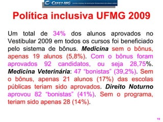 Política inclusiva UFMG 2009
Um total de 34% dos alunos aprovados no
Vestibular 2009 em todos os cursos foi beneficiado
pelo sistema de bônus. Medicina sem o bônus,
apenas 19 alunos (5,8%). Com o bônus foram
aprovados 92 candidatos, ou seja 28,75%.
Medicina Veterinária: 47 “bonistas” (39,2%). Sem
o bônus, apenas 21 alunos (17%) das escolas
públicas teriam sido aprovados. Direito Noturno
aprovou 82 “bonistas” (41%). Sem o programa,
teriam sido apenas 28 (14%).

                                                     19
 