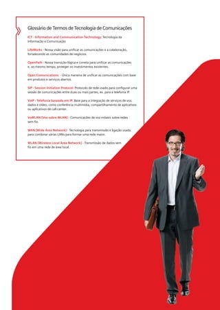 Glossário de Termos de Tecnologia de Comunicações
ICT - Information and Communication Technology: Tecnologia da
Informação e Comunicação

LifeWorks - Nossa visão para unificar as comunicações e a colaboração,
fortalecendo as comunidades de negócios.

OpenPath - Nossa transição lógica e correta para unificar as comunicações
e, ao mesmo tempo, proteger os investimentos existentes.

Open Comunications - Única maneira de unificar as comunicações com base
em produtos e serviços abertos.

SIP - Session Initiation Protocol: Protocolo de rede usado para configurar uma
sessão de comunicações entre duas ou mais partes, ex. para a telefonia IP.

VoIP - Telefonia baseada em IP: Base para a integração de serviços de voz,
dados e vídeo, como conferência multimídia, compartilhamento de aplicativos
ou aplicativos de call-center.

VoWLAN (Voz sobre WLAN) - Comunicações de voz móveis sobre redes
sem fio.

WAN (Wide Area Network) - Tecnologia para transmissão e ligação usada
para combinar várias LANs para formar uma rede maior.

WLAN (Wireless Local Area Network) - Transmissão de dados sem
fio em uma rede de área local.
 