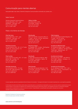 Comunicação para mentes abertas
Você pode saber mais sobre a Siemens Enterprise Communications entrando em contato com:




Sede Central

Siemens Enterprise Communications                             Fábrica Curitiba
Ermano Marchetti, 1435 – Lapa                                 Rua Pedro Gusso, 2635
05038-001 – São Paulo – SP                                    81310-900 - Curitiba - PR
Fone: (11) 3817-3200                                          Fone: (41) 341-5252
Fax: (11) 3817-2501                                           Fax: (41) 341-5433



Filiais e Escritórios de Vendas


Filial São Paulo                                              Filial Brasília                                                Filial Campinas
Ermano Marchetti, 1435 – Lapa                                 SEPS / EQ 702/902, Conjunto B, Bloco A,                        Av. Dr. José Bonifácio Coutinho Nogueira, 150
05038-001 – São Paulo – SP                                    3º andar – Asa Sul – Ed. Gen. Alencastro                       7º andar – Ala 701 Central
Fone: (11) 3817-3200                                          70390-025 – Brasília – DF                                      13091-611 – Campinas – SP
Fax: (11) 3817-2501                                           Fone: (61) 3213-2702                                           Fone: (19) 3707 6165
                                                              Fax: (61) 3213-2714                                            Fax: (19) 3707-6144

Filial Rio de Janeiro                                         Filial Porto Alegre                                            Escritório de Ribeirão Preto
Av. das Américas, 3434 – B2 – 6º e 7º andar                   Av. Soledade, 550 – 2º andar – Três Figueiras                  Av. Presidente Vargas, 2001 – 4ºandar
22640-102 – Rio de Janeiro – RJ                               90470-340 – Porto Alegre – RS                                  cj. 43/44 – Jd. Califórnia – Ed. New Century
Fone: (21) 3431-3103                                          Fone: (51) 2104-1812                                           14020-260 -– Ribeirão Preto – SP
Fax: (21) 3431-3330                                           Fax: (51) 2104-1800                                            Fone: (16) 3913-7710



Filial Curitiba                                               Filial Recife                                                  Escritório de Fortaleza
Al. Dr. Carlos de Carvalho, 555 – 21º andar                   Av. Mar. Mascarenhas de Morais, 4861                           Rua José Loureiro, 870 – sala 309/310
80430-180 – Curitiba – PR                                     51150-003 – Imbiribeira – Recife – PE                          60115-280 – Aldeota – Fortaleza – CE
Fone: (41) 3360-1392                                          Fone: (81) 3461-6350                                           Fone: (85) 3261-8011
Fax: (41) 3360-1213                                           Fax: (81) 3461-6320                                            Fax: (85) 3244-1650



Filial Belo Horizonte                                         Filial Salvador                                                Escritório de Florianópolis
Av. do Contorno, 5919 – 4º andar                              Rua Arthur de Azevedo Machado, 1225                            Av. Os. Rodrigues Cabral, 1570 – sala 1
30110-100 – Belo Horizonte – MG                               41770-790 – Costa Azul – Salvador – BA                         88015-710 – Centro – Florianópolis – SC
Fone: (31) 3289-4510                                          Fone: (71) 3340-1550                                           Fone: (48) 3221-0202
Fax: (31) 3289-4501                                           Fax: (71) 3340-1555                                            Fax: (48) 3221-0206




As marcas registradas usadas são de propriedade da Siemens Enterprise Communications – Tecnologia da Informação e Comunicações Corporativas Ltda. ou seus respectivos proprietários.


As informações fornecidas neste folheto contêm apenas as descrições gerais e as características do desempenho, que em uso real não se aplicam necessariamente sempre
conforme descrito, ou que possam ser alteradas como resultado de desenvolvimento adicional dos produtos. Uma obrigação de fornecer as características desejadas
somente existirá se expressamente acordado nos termos do contrato. A disponibilidade e as especificações estão sujeitas a alterações sem aviso prévio.
Copyright© Siemens Enterprise Communications




Siemens Enterprise Communications
Comunicação para mentes abertas




www.siemens.com.br/enterprise
 