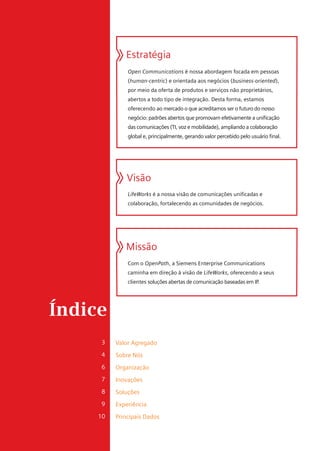 Estratégia
              Open Communications é nossa abordagem focada em pessoas
              (human-centric) e orientada aos negócios (business-oriented),
              por meio da oferta de produtos e serviços não proprietários,
              abertos a todo tipo de integração. Desta forma, estamos
              oferecendo ao mercado o que acreditamos ser o futuro do nosso
              negócio: padrões abertos que promovam efetivamente a unificação
              das comunicações (TI, voz e mobilidade), ampliando a colaboração
              global e, principalmente, gerando valor percebido pelo usuário final.




              Visão
              LifeWorks é a nossa visão de comunicações unificadas e
              colaboração, fortalecendo as comunidades de negócios.




             Missão
              Com o OpenPath, a Siemens Enterprise Communications
              caminha em direção à visão de LifeWorks, oferecendo a seus
              clientes soluções abertas de comunicação baseadas em IP.




Índice
     3    Valor Agregado
     4    Sobre Nós
     6    Organização
     7    Inovações
     8    Soluções
     9    Experiência
     10   Principais Dados
 