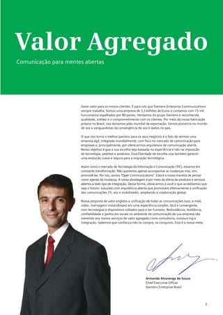 Valor Agregado
Comunicação para mentes abertas




                      Gerar valor para os nossos clientes. É para isto que Siemens Enterprise Communications
                      sempre trabalha. Somos uma empresa de 3,3 bilhões de Euros e contamos com 15 mil
                      funcionários espalhados por 80 países. Herdamos do grupo Siemens a reconhecida
                      qualidade, solidez e o comprometimento com os clientes. Por meio da nossa fabricação
                      própria no Brasil, nos tornamos pólo mundial de exportação. Somos pioneiros no mundo
                      de voz e vanguardistas da convergência de voz e dados no país.

                      O que nos torna o melhor parceiro para os seus negócios é o fato de sermos uma
                      empresa ágil, integrada mundialmente, com foco no mercado de comunicação para
                      empresas e, principalmente, por oferecermos arquitetura de comunicação aberta.
                      Nosso objetivo é que a sua escolha seja baseada na experiência e não na imposição
                      de tecnologia, padrões e produtos. Essa liberdade de escolha visa também garantir
                      uma evolução suave e segura para a migração tecnológica.

                      Assim como o mercado de Tecnologia da Informação e Comunicação (TIC), estamos em
                      constante transformação. Não queremos apenas acompanhar as mudanças mas, sim,
                      promovê-las. Por isto, somos “Open Communications”. Essa é a nossa maneira de pensar
                      como agente da mudança. A nossa abordagem é por meio da oferta de produtos e serviços
                      abertos a todo tipo de integração. Desta forma, oferecemos a você o que acreditamos que
                      seja o futuro: soluções com arquitetura aberta que promovem efetivamente a unificação
                      das comunicações (TI, voz e mobilidade), ampliando a colaboração global.

                      Nossa proposta de valor engloba a unificação de todas as comunicações (voz, e-mail,
                      vídeo, mensagens instantâneas) em uma experiência simples, fácil e convergente,
                      com tecnologias e dispositivos voltados para o ser humano. Redundância, resiliência,
                      confiabilidade e ganho em escala no ambiente de comunicação de sua empresa são
                      inerentes aos nossos serviços de valor agregado como consultoria, outsourcing e
                      integração. Sabemos que confiança não se compra, se conquista. Esta é a nossa meta.




                                                                  Armando Alvarenga de Souza
                                                                  Chief Executive Officer
                                                                  Siemens Enterprise Brasil




                                                                                                             3
 