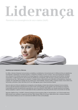 Liderança
Pioneiros na convergência de voz e dados (VoIP)




Estatísicas que comprovam a liderança

Em 2006, a Siemens Enterprise Communications contabilizou mundialmente o fornecimento de 4,3 milhões de linhas em plataformas
convergentes e softswitches. No mesmo período, a companhia consolidou-se como a número 1 das comunicações para empresas,
com a venda de 19.5 milhões de terminais IP na Europa (segundo o instituto de pesquisa internacional Frost & Sullivan). No Brasil,
comercializou 13.600 terminais IP e 320 mil linhas em plataformas convergentes, além de prover a primeira rede governamental
multisserviços do País, 100% baseada em softswitch. O projeto Infovias, desenvolvido para o Ministério do Planejamento, Orçamento
e Gestão, tem capacidade para interligar 60 mil usuários IP em 100 localidades. Ainda em 2006, a empresa instalou mais de 300 novos
Call Centers, entre eles o maior Call Center full IP, com 2300 agentes, para a Caixa Econômica Federal.

Duas em cada cinco linhas em plataformas convergentes comercializadas no Brasil são da Siemens Enterprise Communications.
Uma em cada três posições de atendimento de Contact Center comercializadas no país também usam tecnologia da companhia.
A quantidade de pontos de atendimento suportados por uma única softswitch HiPath 8000, com solução da parceira tecnológica
Genesys agregada, é superior à soma da capacidade de todas as plataformas de grande porte dos atuais concorrentes do mercado.

Segundo a Dell’Oro Group - fev/2007, a Siemens Enterprise Communications é líder no mercado latino, com 21% de market share.
Neste estudo foram avaliados os segmentos de linhas TDM, híbridas (TDM e IP) e IP puro. Neste último item, a Siemens Enterprise
Communications destacou-se com um crescimento de 400% em linhas comercializadas.




6
 