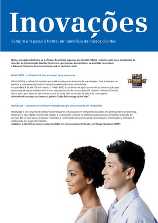 Inovações
Sempre um passo à frente, em benefício de nossos clientes



Nossas inovações destinam-se a oferecer benefícios especiais aos clientes. Vários reconheceram isso e escolheram as
soluções de Comunicação Aberta. Como várias premiações demonstram, os analistas concordam:
a Siemens Enterprise Communications está no caminho certo!



HiPath 8000 - o softswitch IP para empresas de grande porte

HiPath 8000 é o softswitch modular que pode se adequar ao tamanho da sua empresa. Você instala em um
servidor e pode gerenciar todos os ramais conetados de forma centralizada.
A capacidade é de até 100 mil ramais. O HiPath 8000 é um divisor de águas no mundo da comunicação para
empresas e já nasceu totalmente IP. Como utiliza protocolo de comunicação SIP (Session Initiation Protocol),
abre a porta para todos os tipos de recursos e funções úteis no mundo de aplicação convergente.
A InfoWorld concedeu ao sistema o prêmio “2006 Technology of the Year”.



OpenScape - o conjunto de softwares inteligentes para Comunicações em Tempo Real

OpenScape é um conjunto de softwares abertos para Comunicações em Tempo Real baseados em gerenciamento de presença.
Destina-se a ligar rápida e facilmente pessoas e informações, otimizar os processos empresariais e simplificar a tomada de
decisão. Ele faz com que as empresas melhorem a coordenação dos processos de comunicação e informações e otimizem a
colaboração em grupos de trabalho.
A Gartner o identificou como o aplicativo líder em Comunicações Unificadas no “Magic Quadrant 2006”.




                                                                                                                             7
 