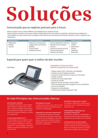 Soluções
Comunicação que os negócios precisam para o futuro
Nossas soluções tornam a Visão LifeWorks uma realidade para os negócios de hoje.
Nossos produtos, soluções e serviços que utilizam padrões abertos de comunicação correspondem perfeitamente às exigências e
oportunidades de nossos clientes. Eles se integram uniformemente em infra-estruturas existentes e ajudam a tornar os negócios mais
competitivos.

    Infra-estrutura                 Business Applications             Infrastructure Services          Industry Services
    Networking                      Real-time Communications          Business Applications Services   Education
    Wireless                        Collaboration and Presence        Maintenance and Support          Utilities
    Security                        Mobility                          Services                         Government
                                    Contact Center                    Business Continuity Services     Finance
                                    Enterprise Services               Outsourcing Services             Healthcare
                                                                      Business Consulting              Real Estate




Especial para quem quer o melhor de dois mundos

                                                                       Convergência na mesa do usuário:
OpenStage                                                              Telefone e Computador com protocolo SIP

                                                                       • Display colorido (320 x 240 pixels com backlight)
                                                                       • Indicador visual de ligações entrantes
                                                                       • 6 teclas de função sensíveis ao toque com iluminação
                                                                       • Teclado numérico
                                                                       • 8 teclas luminosas programáveis
                                                                       • 6 teclas de controle
                                                                       • Ajuste de volume luminoso via Touch Slider
                                                                       • Tecla TouchGuide para fácil navegação no menu do telefone
                                                                       • Viva-voz (full duplex)
                                                                       • Ringtones de alta qualidade
                                                                       • Interfaces para Headset, Bluetooth e USB




Os Sete Princípios das Comunicações Abertas
                                                                                            Experiência valiosa para o usuário
Comunicação unificada                          Praticidade fixo-móvel                       Tecnologias e dispositivos voltados para o
Convergência de todas as comunicações          O melhor dos mundos com e sem fio numa       ser humano. Isto é, projetados para serem
relevantes para a empresa (voz, e-mail,        experiência prática e convergente para os    simples de usar.
vídeo, móvel e mensagens instantâneas)         usuários (ex. OpenStage).
numa experiência simples, fácil, e respal-                                                  Continuidade e integridade das
dada em tecnologias baseadas em presen-        Integração aos processos empresariais        atividades empresariais
ça e colaboração.                              A comunicação em tempo real inserida         Redundância, resiliência, confiabilidade e
                                               em processos de importância vital para as    ganho de escala de classe de operadora no
Comunicação baseada em TI                      empresas, a fim de respaldar e criar novos   ambiente de comunicação de sua empresa.
A comunicação como um aplicativo base-         valores, superando o tempo de reação e
ado em centros de dados. Uma arquite-          acelerando os processos empresariais ao      Fornecimento de serviços abertos
tura de design centralizado e virtual com      promover a colaboração.                      Soluções de serviços baseadas em con-
backbone IP. Uma abordagem que abraça                                                       sultoria e diversas opções de implantação
padrões e princípios de design de TI, inclu-                                                feitas sob medida para atender as necessi-
sive SIP e SOA.                                                                             dades locais ou globais de sua empresa.

8
 