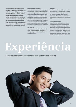 Nossa percepção das tendências do         Comunicações Unificadas                      Segurança
mercado, a experiência dos nossos pro-    Com as comunicações unificadas, os profis-   A implementação do padrão de comunica-
                                          sionais podem acessar os recursos empre-     ção VoIP tornou o tema segurança de rede
fissionais e nosso diálogo contínuo com
                                          sariais com segurança, independente do       um item essencial para qualquer empresa.
os clientes formam o alicerce de nossa
                                          lugar onde estejam. Mensagens de todos       Por meio da prestação de serviços de
posição bem-sucedida no mercado.          os tipos podem ser recuperadas a partir      consultoria, oferecemos o mais alto nível
Com as Comunicações Abertas, já esta-     de qualquer dispositivo. Como resultado,     de segurança em projetos de integração de
mos transformando a nossa experiência     os profissionais em trânsito são conecta-    redes.
em soluções inovadoras em todas as        dos uniformemente à empresa, enquanto
                                          as equipes que estão geograficamente         Serviços Gerenciados
áreas de comunicações de voz e dados.
                                          dispersas têm acesso às ferramentas que      Nossos Serviços Gerenciados permitem
Somos o parceiro perfeito na integração
                                          facilitam uma colaboração sem problemas.     que as empresas se concentrem em suas
de soluções em processos de negócios.                                                  atividades principais, enquanto reduzem
                                          Voz sobre IP                                 seus custos com comunicações. Podemos
                                          Com a nossa experiência em Voz sobre IP      assumir as operações da rede de comunica-
                                          (VoIP) podemos oferecer às empresas          ções total ou parcialmente, de acordo com
                                          migração segura ou transição direta para     as suas necessidades. Com 6.500 profissio-
                                          uma plataforma IP.                           nais atuantes na área de serviços em todo
                                                                                       mundo, estamos sempre à sua disposição.




Experiência
O conhecimento que resulta em lucros para nossos clientes




                                                                                                                               9
 