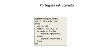 Português estruturado
algoritmo calculo_media;
var n1, n2, media: real;
início
leia (n1, n2);
media ← (n1 + n2) / 2;
se media >= 7 então
escreva (“Aprovado”);
senão
escreva (“Reprovado”);
ﬁm se
fim
 