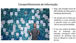 Compartilhamento de Informação
• Hoje, são enviadas cerca de
300 milhões de fotos para o
Facebook diariamente.
• De acordo com as fotos que
postamos e o que curtimos
é possível traçar um perfil
até da nossa personalidade.
• É com essa análise de dados
que as empresas, por
exemplo, conseguem exibir
anúncios de produtos que
mais se adequem a cada um
de nós.
 