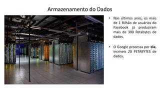 Armazenamento do Dados
• Nos últimos anos, os mais
de 1 Bilhão de usuários do
Facebook já produziram
mais de 300 Petabytes de
dados.
• O Google processa por dia,
incríveis 20 PETABYTES de
dados.
 