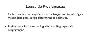 Lógica de Programação
• É a técnica de criar sequências de instruções utilizando lógica
matemática para atingir determinados objetivos.
• Problema -> Raciocínio -> Algoritmo -> Linguagem de
Programação
 