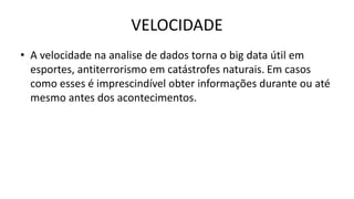 VELOCIDADE
• A velocidade na analise de dados torna o big data útil em
esportes, antiterrorismo em catástrofes naturais. Em casos
como esses é imprescindível obter informações durante ou até
mesmo antes dos acontecimentos.
 