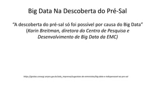 Big Data Na Descoberta do Pré-Sal
“A descoberta do pré-sal só foi possível por causa do Big Data”
(Karin Breitman, diretora do Centro de Pesquisa e
Desenvolvimento de Big Data da EMC)
https://gestao.consegi.serpro.gov.br/sala_imprensa/sugestoes-de-entrevistas/big-data-e-indispensavel-ao-pre-sal
 