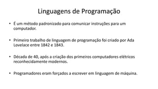 Linguagens de Programação
• É um método padronizado para comunicar instruções para um
computador.
• Primeiro trabalho de linguagem de programação foi criado por Ada
Lovelace entre 1842 e 1843.
• Década de 40, após a criação dos primeiros computadores elétricos
reconhecidamente modernos.
• Programadores eram forçados a escrever em linguagem de máquina.
 