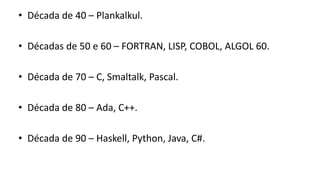 • Década de 40 – Plankalkul.
• Décadas de 50 e 60 – FORTRAN, LISP, COBOL, ALGOL 60.
• Década de 70 – C, Smaltalk, Pascal.
• Década de 80 – Ada, C++.
• Década de 90 – Haskell, Python, Java, C#.
 