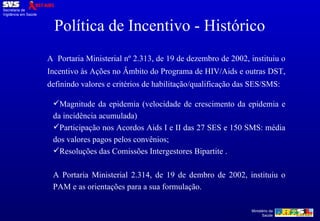 A  Portaria Ministerial nº 2.313, de 19 de dezembro de 2002, instituiu o Incentivo às Ações no Âmbito do Programa de HIV/Aids e outras DST, definindo valores e critérios de habilitação/qualificação das SES/SMS: Magnitude da epidemia (velocidade de crescimento da epidemia e da incidência acumulada) Participação nos Acordos Aids I e II das 27 SES e 150 SMS: média dos valores pagos pelos convênios; Resoluções das Comissões Intergestores Bipartite . A Portaria Ministerial 2.314, de 19 de dembro de 2002, instituiu o PAM e as orientações para a sua formulação. Política de Incentivo - Histórico 