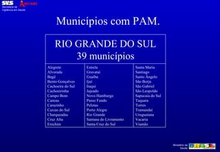 Municípios com PAM. RIO GRANDE DO SUL 39 municípios Alegrete Alvorada Bagé Bento Gonçalves Cachoeira do Sul Cachoeirinha Campo Bom Canoas Carazinho Caxias do Sul Charqueadas Cruz Alta Erechim Estrela Gravataí Guaíba Ijuí Itaqui Jajeado Novo Hamburgo Passo Fundo Pelotas Porto Alegre Rio Grande Santana do Livramento Santa Cruz do Sul Santa Maria Santiago Santo Ângelo São Borja São Gabriel São Leopoldo Sapucaia do Sul Taquara Torres Tramandaí Uruguaiana Vacaria Viamão 
