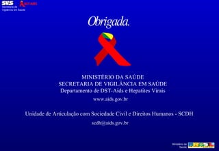 Obrigada. MINISTÉRIO DA SAÚDE SECRETARIA DE VIGILÂNCIA EM SAÚDE Departamento de DST-Aids e Hepatites Virais www.aids.gov.br Unidade de Articulação com Sociedade Civil e Direitos Humanos - SCDH [email_address] 