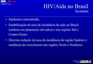 HIV/Aids no Brasil Em resumo Epidemia concentrada; Estabilização da taxa de incidência de aids no Brasil (embora em patamares elevados) e nas regiões Sul e Centro-Oeste; Discreta redução da taxa de incidência da região Sudeste e tendência de crescimento nas regiões Norte e Nordeste; 