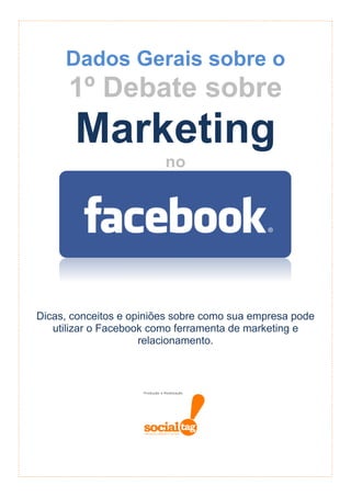 Dados Gerais sobre o
      1º Debate sobre
       Marketing
                         no




Dicas, conceitos e opiniões sobre como sua empresa pode
   utilizar o Facebook como ferramenta de marketing e
                     relacionamento.
 