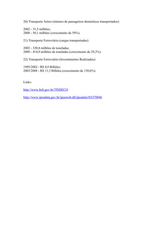 20) Transporte Aéreo (número de passageiros domésticos transportados):

2002 - 31,5 milhões;
2008 - 50,1 milhões (crescimento de 59%).

21) Transporte Ferroviário (cargas transportadas):

2002 - 320,8 milhões de toneladas;
2008 - 414,9 milhões de toneladas (crescimento de 29,3%).

22) Transporte Ferroviário (Investimentos Realizados):

1995/2002 - R$ 4,9 Bilhões;
2003/2008 - R$ 11,3 Bilhões (crescimento de 130,6%).


Links:

http://www.bcb.gov.br/?INDECO

http://www.ipeadata.gov.br/ipeaweb.dll/ipeadata?65370046
 