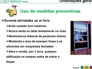 Orientações gerais

          Uso de medidas preventivas

Durante atividades ao ar livre
  Evite
  E it contato com roedores
          t t         d
  Nunca sente ou deite diretamente no chão
  Mantenha-se distante de possíveis ninhos
  Mantenha a área de acampar limpa e os
 alimentos em recipientes fechados
  Abra e ventile, por 1 hora, qualquer
                ,p          ,q q
 edificação no campos antes de entrar e
 limpar
 