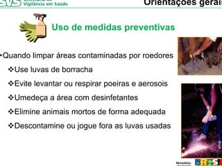 Orientações gerais

             Uso de medidas preventivas


Quando limpar áreas contaminadas por roedores
   Use luvas de borracha
   Evite levantar ou respirar poeiras e aerosois
   Umedeça a área com desinfetantes
   Elimine animais mortos de forma adequada
   Descontamine ou jogue fora as luvas usadas
 
