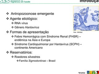 Introdução


Antropozoonose emergente
Agente etiológico:
A   t ti ló i
  RNA vírus
  Gênero Hantavírus
Formas de apresentação                     Foto: CDC/EUA



  Febre Hemorrágica com Síndrome Renal (FHSR) –
  endêmica na Ásia e Europa
  Síndrome Cardiopulmonar por Hantavírus (SCPH) –
  continente Americano
     ti   t A    i
Reservatórios:
  Roedores silvestres
     Família Sigmodontinae – Brasil
 