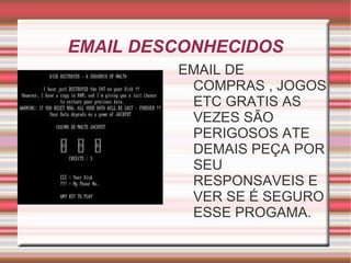 EMAIL DESCONHECIDOS
         EMAIL DE
          COMPRAS , JOGOS
          ETC GRATIS AS
          VEZES SÃO
          PERIGOSOS ATE
          DEMAIS PEÇA POR
          SEU
          RESPONSAVEIS E
          VER SE É SEGURO
          ESSE PROGAMA.
 