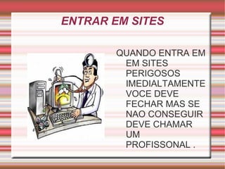 ENTRAR EM SITES

        QUANDO ENTRA EM
         EM SITES
         PERIGOSOS
         IMEDIALTAMENTE
         VOCE DEVE
         FECHAR MAS SE
         NAO CONSEGUIR
         DEVE CHAMAR
         UM
         PROFISSONAL .
 