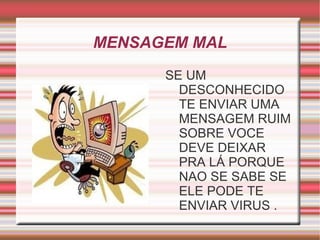 MENSAGEM MAL
      SE UM
        DESCONHECIDO
        TE ENVIAR UMA
        MENSAGEM RUIM
        SOBRE VOCE
        DEVE DEIXAR
        PRA LÁ PORQUE
        NAO SE SABE SE
        ELE PODE TE
        ENVIAR VIRUS .
 