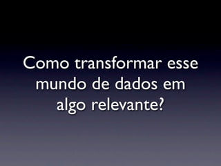 Como transformar esse
 mundo de dados em
   algo relevante?
 