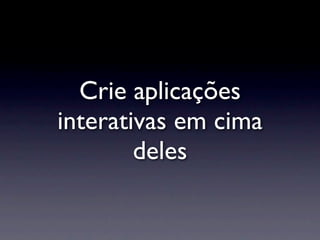 Crie aplicações
interativas em cima
        deles
 