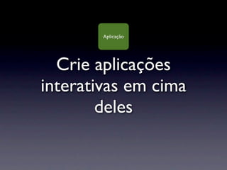 Aplicação




  Crie aplicações
interativas em cima
        deles
 