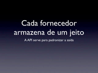 Cada fornecedor
armazena de um jeito
  A API serve para padronizar a saída
 