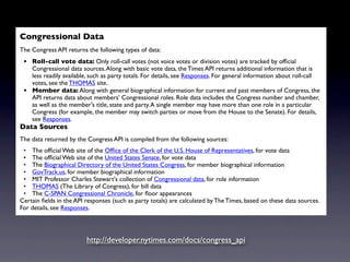 Congressional Data
                                     NYT APIs
The Congress API returns the following types of data:
 • Roll-call vote data: Only roll-call votes (not voice votes or division votes) are tracked by ofﬁcial
   Congressional data sources. Along with basic vote data, the Times API returns additional information that is
   less readily available, such as party totals. For details, see Responses. For general information about roll-call
   votes, see the THOMAS site.
 • Member data: Along with general biographical information for current and past members of Congress, the
   API returns data about members' Congressional roles. Role data includes the Congress number and chamber,
   as well as the member's title, state and party. A single member may have more than one role in a particular
   Congress (for example, the member may switch parties or move from the House to the Senate). For details,
   see Responses.
Data Sources
The data returned by the Congress API is compiled from the following sources:
 • The ofﬁcial Web site of the Ofﬁce of the Clerk of the U.S. House of Representatives, for vote data
 • The ofﬁcial Web site of the United States Senate, for vote data
 • The Biographical Directory of the United States Congress, for member biographical information
 • GovTrack.us, for member biographical information
 • MIT Professor Charles Stewart's collection of Congressional data, for role information
 • THOMAS (The Library of Congress), for bill data
 • The C-SPAN Congressional Chronicle, for ﬂoor appearances
Certain ﬁelds in the API responses (such as party totals) are calculated by The Times, based on these data sources.
For details, see Responses.




                         http://developer.nytimes.com/docs/congress_api
 