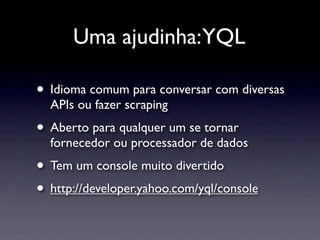 Uma ajudinha:YQL

• Idioma comum para conversar com diversas
  APIs ou fazer scraping
• Aberto para qualquer um se tornar
  fornecedor ou processador de dados
• Tem um console muito divertido
• http://developer.yahoo.com/yql/console
 