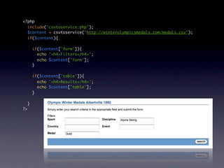 <?php
  include('csvtoservice.php');
  $content = csvtoservice('http://winterolympicsmedals.com/medals.csv');
  if($content){

         if($content['form']){
           echo '<h4>Filters</h4>';
           echo $content['form'];
         }

         if($content['table']){
           echo '<h4>Results</h4>';
           echo $content['table'];
         }

     }
?>
 