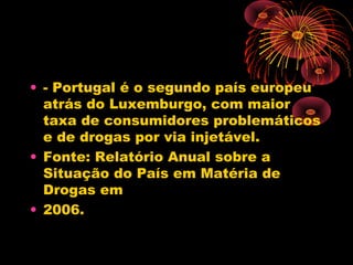 • - Portugal é o segundo país europeu
atrás do Luxemburgo, com maior
taxa de consumidores problemáticos
e de drogas por via injetável.
• Fonte: Relatório Anual sobre a
Situação do País em Matéria de
Drogas em
• 2006.
 