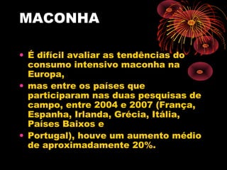 MACONHA
• É difícil avaliar as tendências do
consumo intensivo maconha na
Europa,
• mas entre os países que
participaram nas duas pesquisas de
campo, entre 2004 e 2007 (França,
Espanha, Irlanda, Grécia, Itália,
Países Baixos e
• Portugal), houve um aumento médio
de aproximadamente 20%.
 
