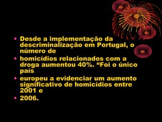 • Desde a implementação da
descriminalização em Portugal, o
número de
• homicídios relacionados com a
droga aumentou 40%. “Foi o único
país
• europeu a evidenciar um aumento
significativo de homicídios entre
2001 e
• 2006.
 