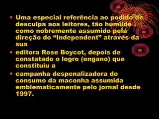 • Uma especial referência ao pedido de
desculpa aos leitores, tão humilde
como nobremente assumido pela
direção do “Independent” através da
sua
• editora Rose Boycot, depois de
constatado o logro (engano) que
constituiu a
• campanha despenalizadora do
consumo da maconha assumida
emblematicamente pelo jornal desde
1997.
 
