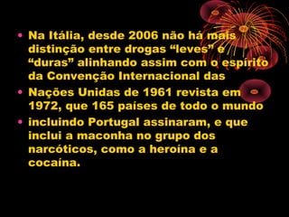 • Na Itália, desde 2006 não há mais
distinção entre drogas “leves” e
“duras” alinhando assim com o espírito
da Convenção Internacional das
• Nações Unidas de 1961 revista em
1972, que 165 países de todo o mundo
• incluindo Portugal assinaram, e que
inclui a maconha no grupo dos
narcóticos, como a heroína e a
cocaína.
 