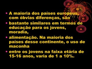 • A maioria dos países europeus,
com óbvias diferenças, são
• bastante similares em termos de
educação para os jovens,
moradia,
• alimentação. Na maioria dos
países desse continente, o uso de
maconha
• entre os jovens na faixa etária de
15-16 anos, varia de 1 a 10%.
 