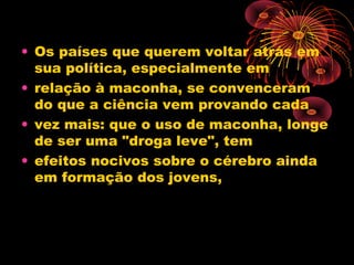 • Os países que querem voltar atrás em
sua política, especialmente em
• relação à maconha, se convenceram
do que a ciência vem provando cada
• vez mais: que o uso de maconha, longe
de ser uma "droga leve", tem
• efeitos nocivos sobre o cérebro ainda
em formação dos jovens,
 