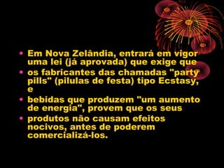 • Em Nova Zelândia, entrará em vigor
uma lei (já aprovada) que exige que
• os fabricantes das chamadas "party
pills" (pilulas de festa) tipo Ecstasy,
e
• bebidas que produzem "um aumento
de energia", provem que os seus
• produtos não causam efeitos
nocivos, antes de poderem
comercializá-los.
 