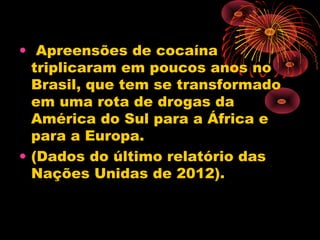 • Apreensões de cocaína
triplicaram em poucos anos no
Brasil, que tem se transformado
em uma rota de drogas da
América do Sul para a África e
para a Europa.
• (Dados do último relatório das
Nações Unidas de 2012).
 