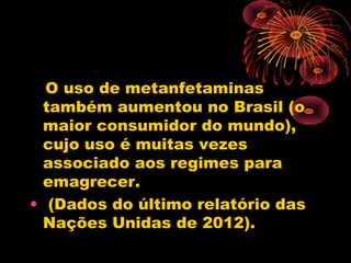O uso de metanfetaminas
também aumentou no Brasil (o
maior consumidor do mundo),
cujo uso é muitas vezes
associado aos regimes para
emagrecer.
• (Dados do último relatório das
Nações Unidas de 2012).
 