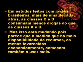 • Em estudos feitos com jovens
brasileiros, mais de uma década
atrás, as classes C e D
consumiam menos drogas do que
as classes A e B.
• Mas isso está mudando pois
parece que à medida que há mais
disponibilidade de recursos, os
menos favorecidos
economicamente, começam
também a usar mais.
 