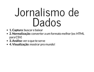 Jornalismo de
Dados1. Captura: buscar e baixar
2. Normalização: converter aum formato melhor (ex: HTML
paraCSV)
3. Análise: ver o que te serve
4. Visualização: mostrar pro mundo!
 