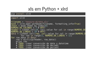 xls em Python + xlrd
pipinstallxlrd
importxlrd
filename='tesouro-direto.xls'
book=xlrd.open_workbook(filename,formatting_info=True)
sheet=book.sheet_by_index(0)
NUMERO_DE_COLUNAS=7#WTF?
header=[sheet.cell(0,col).valueforcolinrange(NUMERO_DE_COLUNAS
NUMERO_DE_LINEAS=19#WTF?
data=[[sheet.cell(row,col).valueforcolinrange(NUMERO_DE_COLUNAS
forrowinrange(1,NUMERO_DE_LINEAS+1)]
forrow_dataindata:
row=dict(zip(header,row_data))
printrow
#TODO:crearconversióndedateydatetime
#TODO:crearconversióndedecimal
#TODO:crearconversióndepercent
 